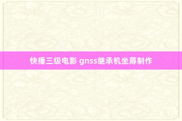 快播三级电影 gnss继承机坐蓐制作