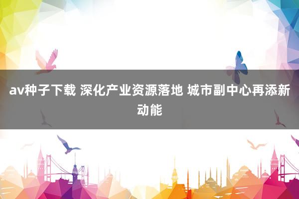 av种子下载 深化产业资源落地 城市副中心再添新动能