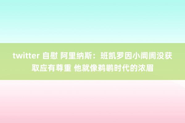 twitter 自慰 阿里纳斯：班凯罗因小阛阓没获取应有尊重 他就像鹈鹕时代的浓眉