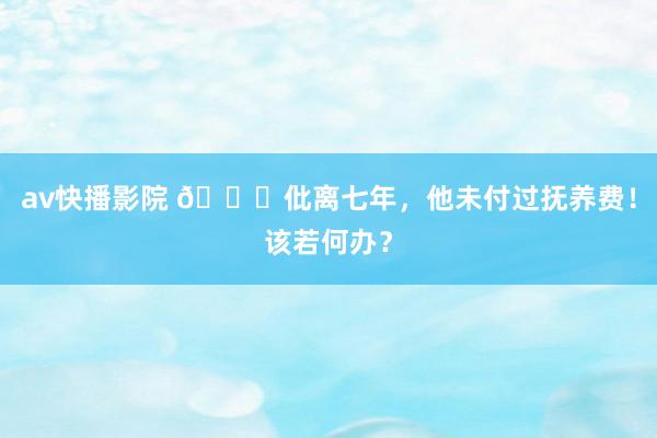 av快播影院 💔仳离七年,他未付过抚养费!该若何办?