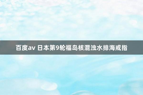百度av 日本第9轮福岛核混浊水排海戒指