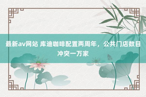 最新av网站 库迪咖啡配置两周年，公共门店数目冲突一万家