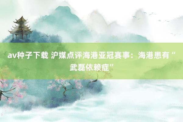 av种子下载 沪媒点评海港亚冠赛事:海港患有“武磊依赖症”