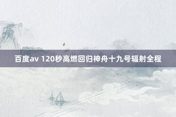 百度av 120秒高燃回归神舟十九号辐射全程