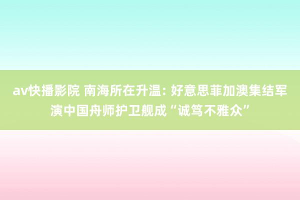 av快播影院 南海所在升温: 好意思菲加澳集结军演中国舟师护卫舰成“诚笃不雅众”