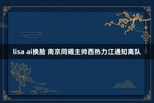 lisa ai换脸 南京同曦主帅西热力江通知离队