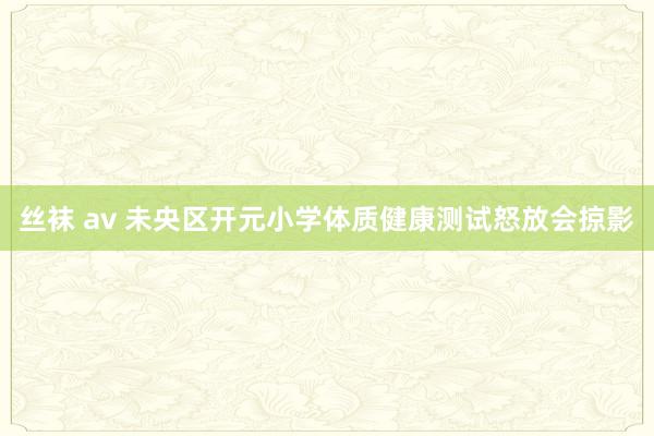 丝袜 av 未央区开元小学体质健康测试怒放会掠影