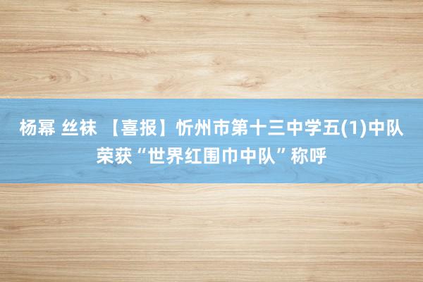 杨幂 丝袜 【喜报】忻州市第十三中学五(1)中队荣获“世界红围巾中队”称呼