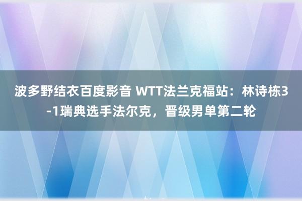 波多野结衣百度影音 WTT法兰克福站：林诗栋3-1瑞典选手法尔克，晋级男单第二轮