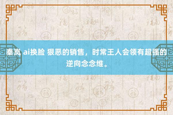 秦岚 ai换脸 狠恶的销售，时常王人会领有超强的逆向念念维。