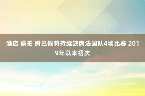 酒店 偷拍 姆巴佩将持续缺席法国队4场比赛 2019年以来初次
