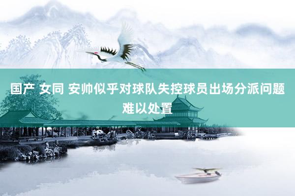 国产 女同 安帅似乎对球队失控 球员出场分派问题难以处置