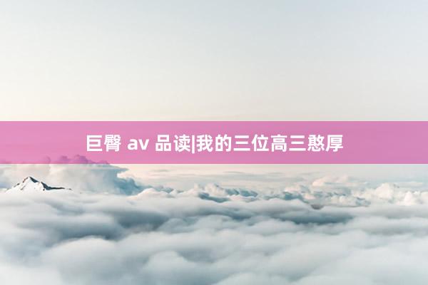巨臀 av 品读|我的三位高三憨厚
