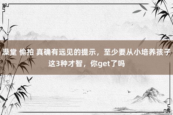 澡堂 偷拍 真确有远见的提示，至少要从小培养孩子这3种才智，你get了吗