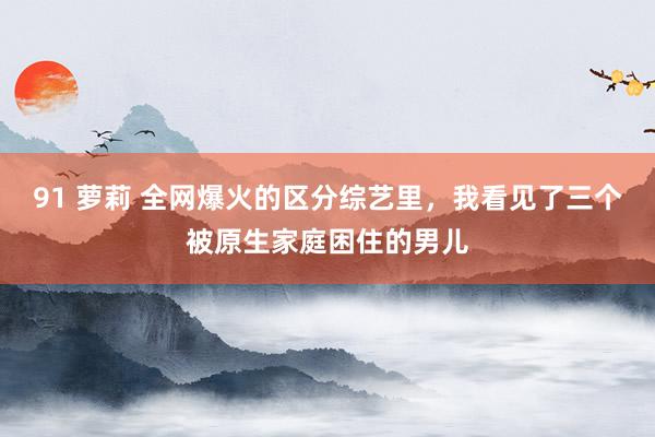 91 萝莉 全网爆火的区分综艺里，我看见了三个被原生家庭困住的男儿