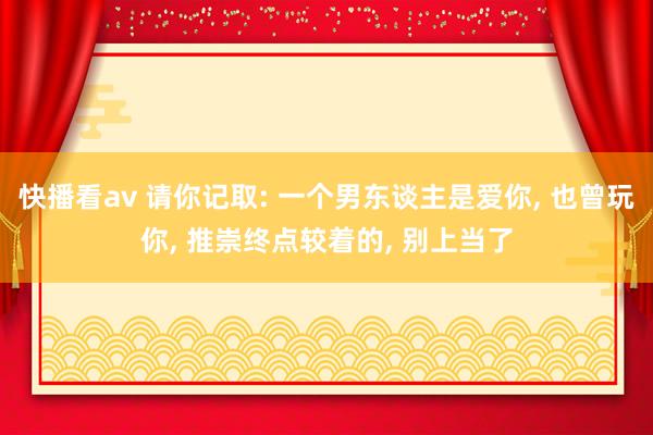 快播看av 请你记取: 一个男东谈主是爱你， 也曾玩你， 推崇终点较着的， 别上当了