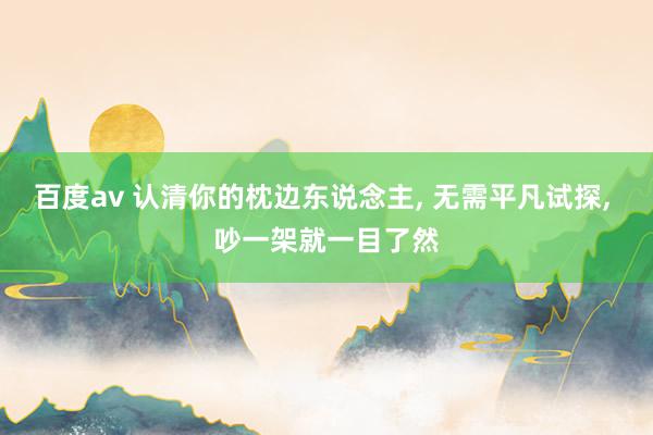 百度av 认清你的枕边东说念主， 无需平凡试探， 吵一架就一目了然