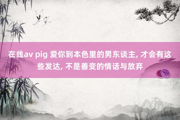 在线av pig 爱你到本色里的男东谈主， 才会有这些发达， 不是善变的情话与放弃