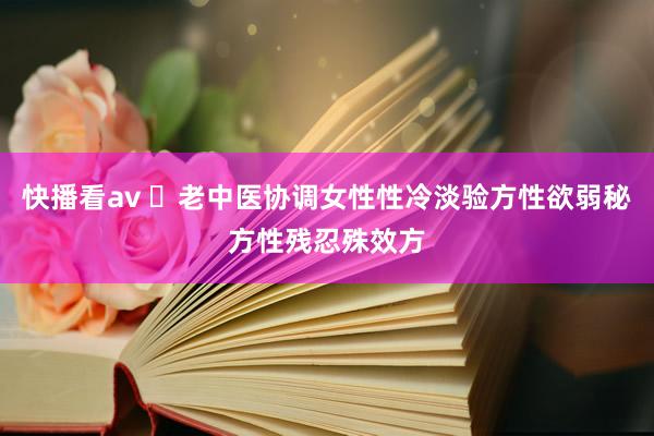 快播看av ​老中医协调女性性冷淡验方性欲弱秘方性残忍殊效方