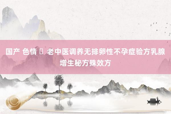 国产 色情 ​老中医调养无排卵性不孕症验方乳腺增生秘方殊效方