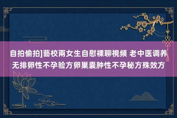自拍偷拍]藝校兩女生自慰裸聊視頻 老中医调养无排卵性不孕验方卵巢囊肿性不孕秘方殊效方