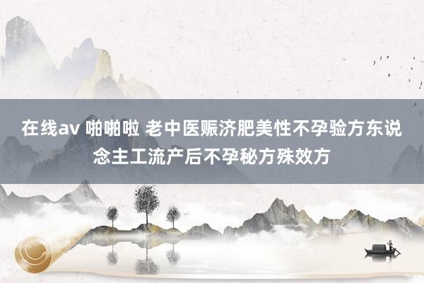在线av 啪啪啦 老中医赈济肥美性不孕验方东说念主工流产后不孕秘方殊效方