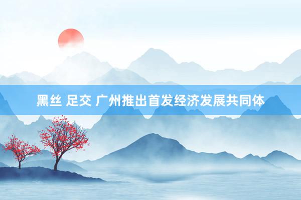 黑丝 足交 广州推出首发经济发展共同体