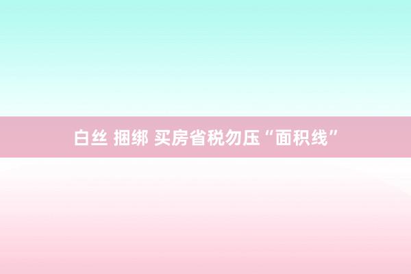 白丝 捆绑 买房省税勿压“面积线”