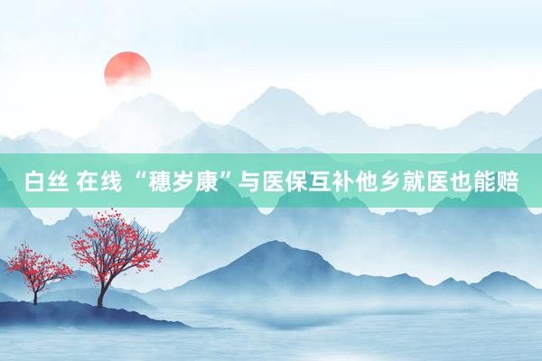白丝 在线 “穗岁康”与医保互补他乡就医也能赔