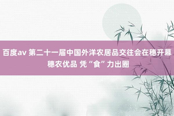 百度av 第二十一届中国外洋农居品交往会在穗开幕 穗农优品 凭“食”力出圈