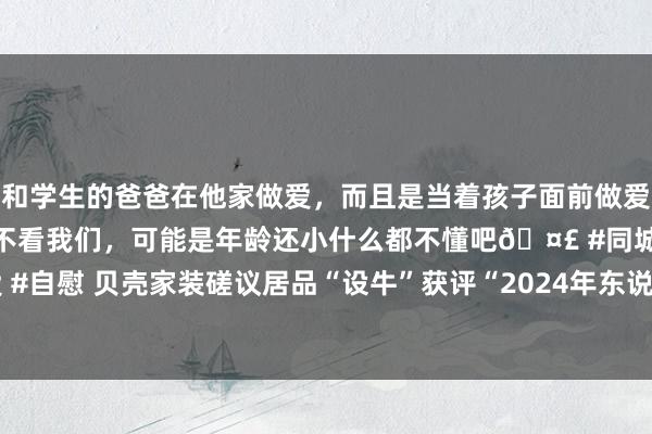和学生的爸爸在他家做爱，而且是当着孩子面前做爱，太刺激了，孩子完全不看我们，可能是年龄还小什么都不懂吧🤣 #同城 #文爱 #自慰 贝壳家装磋议居品“设牛”获评“2024年东说念主工智能立异专揽典型案例”