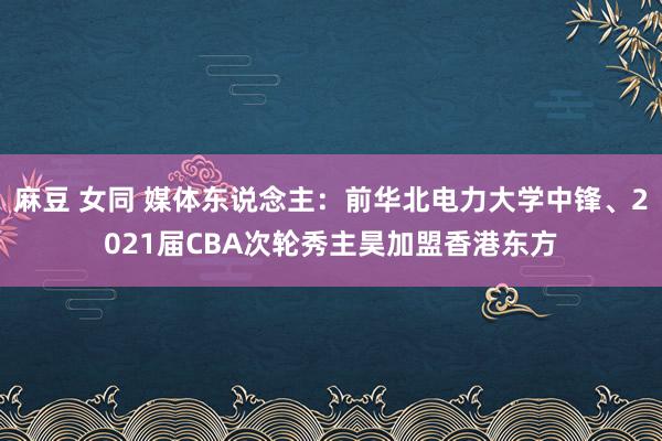 麻豆 女同 媒体东说念主:前华北电力大学中锋、2021届CBA次轮秀主昊加盟香港东方