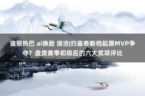 迪丽热巴 ai换脸 接洽|约基奇断档起原MVP争夺？盘货赛季初段后的六大奖项评比