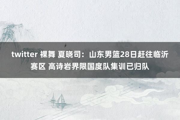 twitter 裸舞 夏晓司：山东男篮28日赶往临沂赛区 高诗岩界限国度队集训已归队