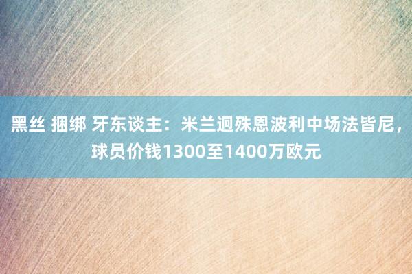 黑丝 捆绑 牙东谈主：米兰迥殊恩波利中场法皆尼，球员价钱1300至1400万欧元