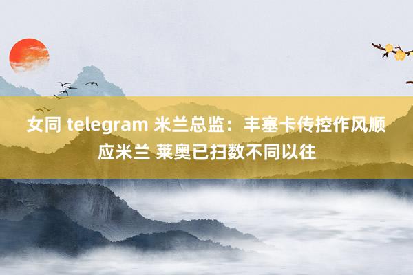女同 telegram 米兰总监：丰塞卡传控作风顺应米兰 莱奥已扫数不同以往