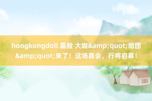 hongkongdoll 露脸 大咖&quot;组团&quot;来了！这场嘉会，行将启幕！
