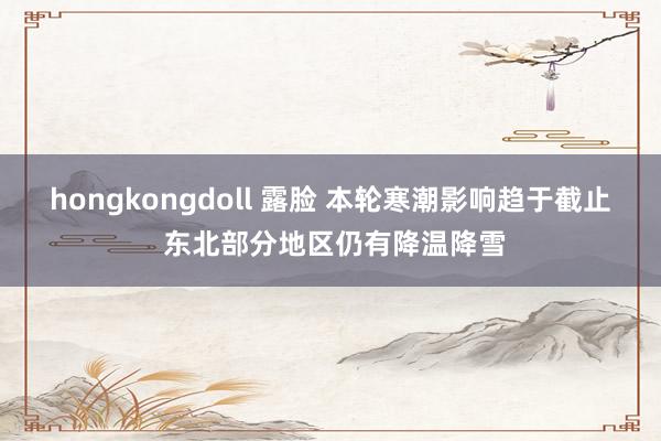 hongkongdoll 露脸 本轮寒潮影响趋于截止 东北部分地区仍有降温降雪
