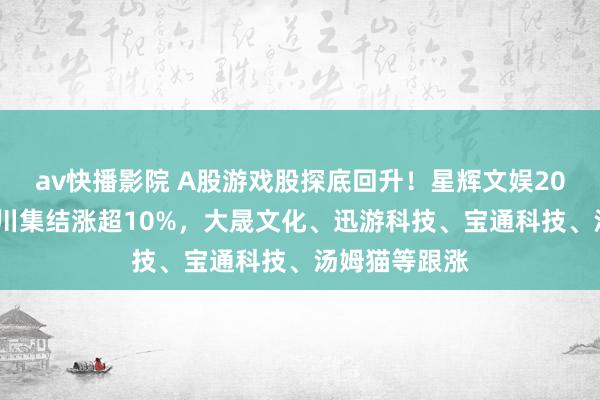 av快播影院 A股游戏股探底回升！星辉文娱20cm涨停，冰川集结涨超10%，大晟文化、迅游科技、宝通科技、汤姆猫等跟涨