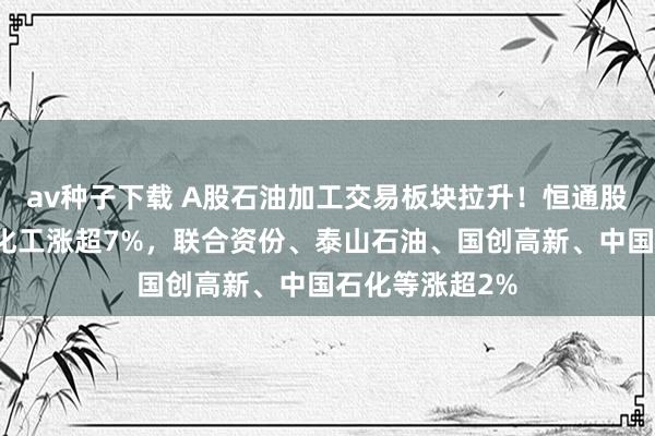 av种子下载 A股石油加工交易板块拉升！恒通股份涨停，沈阳化工涨超7%，联合资份、泰山石油、国创高新、中国石化等涨超2%