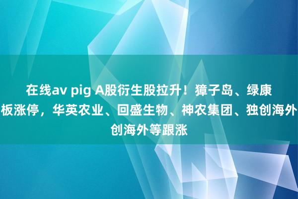 在线av pig A股衍生股拉升！獐子岛、绿康生化封板涨停，华英农业、回盛生物、神农集团、独创海外等跟涨