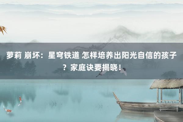 萝莉 崩坏：星穹铁道 怎样培养出阳光自信的孩子？家庭诀要揭晓！