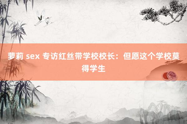 萝莉 sex 专访红丝带学校校长：但愿这个学校莫得学生