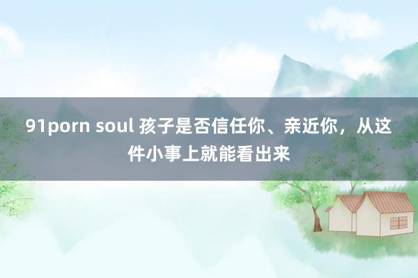 91porn soul 孩子是否信任你、亲近你，从这件小事上就能看出来