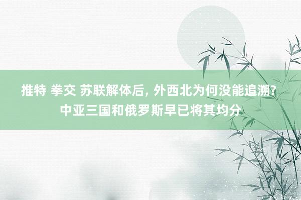推特 拳交 苏联解体后， 外西北为何没能追溯? 中亚三国和俄罗斯早已将其均分
