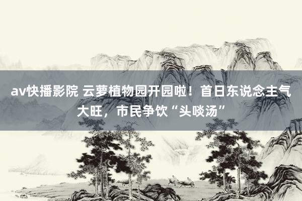 av快播影院 云萝植物园开园啦！首日东说念主气大旺，市民争饮“头啖汤”