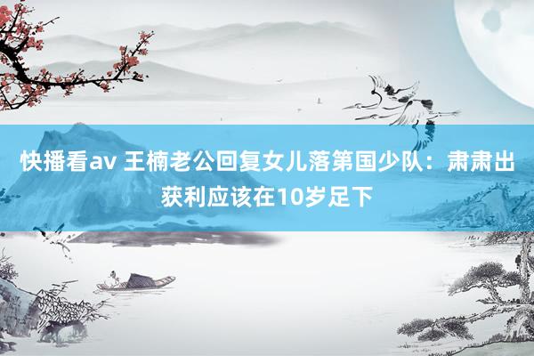 快播看av 王楠老公回复女儿落第国少队：肃肃出获利应该在10岁足下