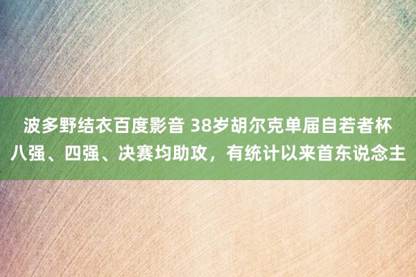 波多野结衣百度影音 38岁胡尔克单届自若者杯八强、四强、决赛均助攻，有统计以来首东说念主