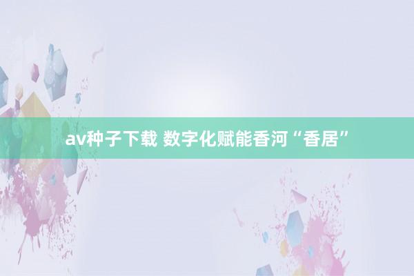 av种子下载 数字化赋能香河“香居”