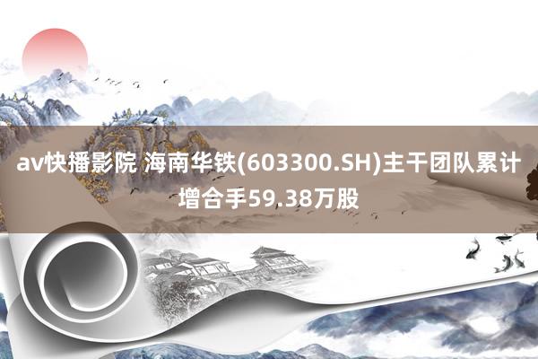 av快播影院 海南华铁(603300.SH)主干团队累计增合手59.38万股